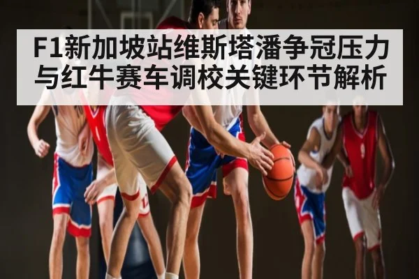 F1新加坡站维斯塔潘争冠压力与红牛赛车调校关键环节解析